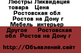 Люстры Ликвидация товара › Цена ­ 1 000 - Ростовская обл., Ростов-на-Дону г. Мебель, интерьер » Другое   . Ростовская обл.,Ростов-на-Дону г.